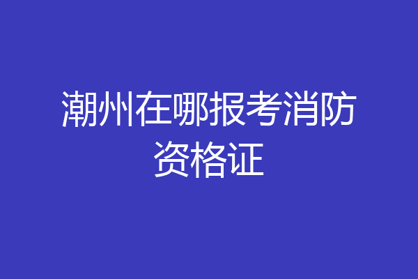 潮州在哪报考消防资格证