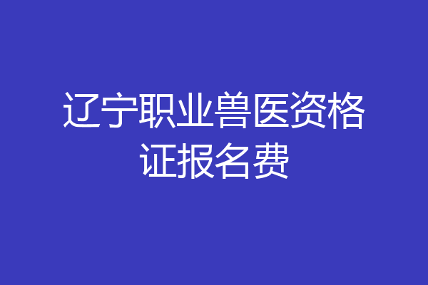 辽宁职业兽医资格证报名费