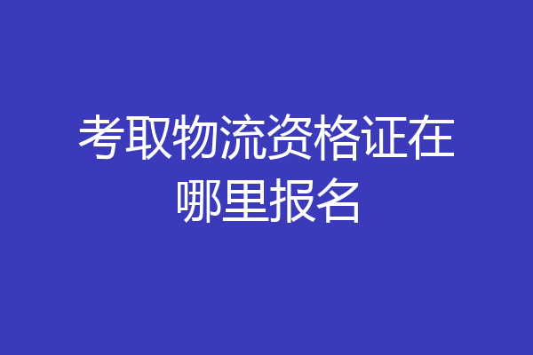 考取物流资格证在哪里报名