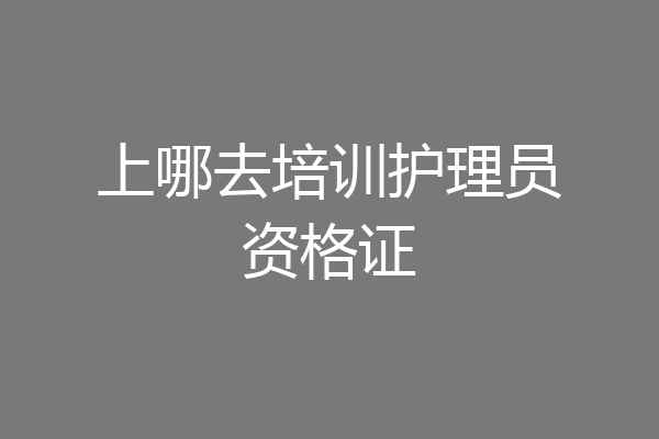 上哪去培训护理员资格证