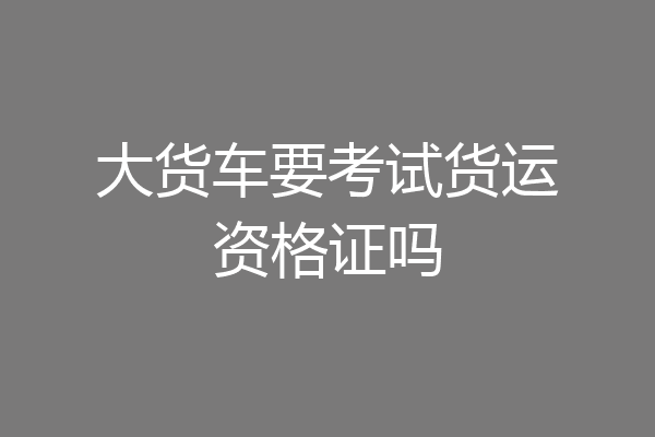 大货车要考试货运资格证吗