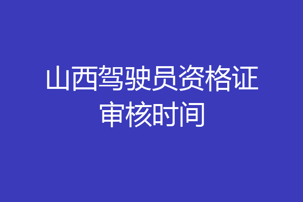 山西驾驶员资格证审核时间