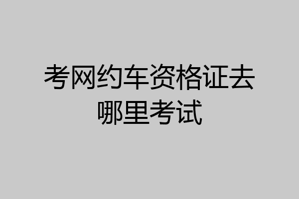 考网约车资格证去哪里考试