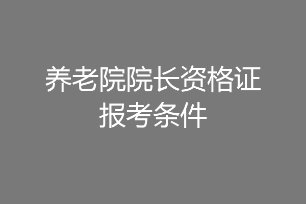 养老院院长资格证报考条件