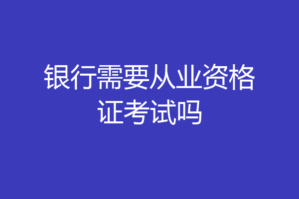 银行需要从业资格证考试吗