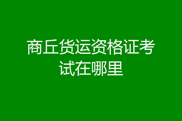 商丘货运资格证考试在哪里