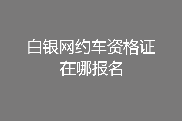 白银网约车资格证在哪报名
