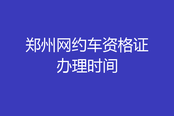郑州网约车资格证办理时间