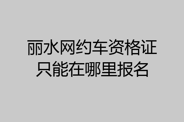 丽水网约车资格证只能在哪里报名