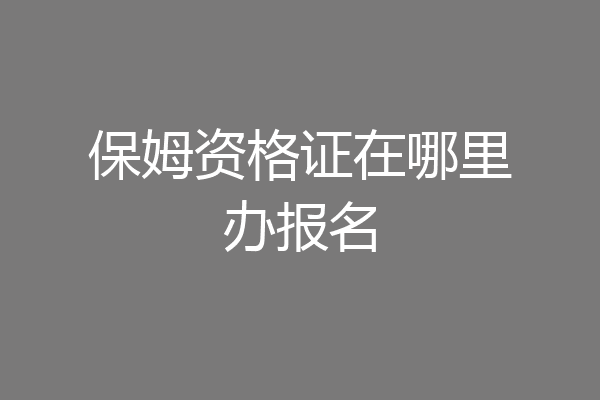保姆资格证在哪里办报名