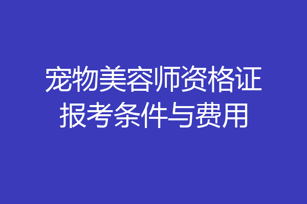 宠物美容师资格证报考条件与费用