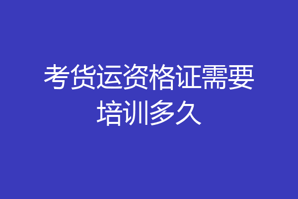 考货运资格证需要培训多久