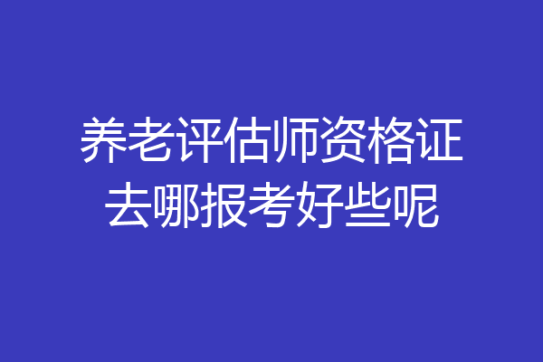 养老评估师资格证去哪报考好些呢