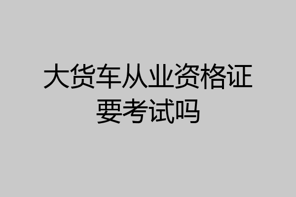 大货车从业资格证要考试吗