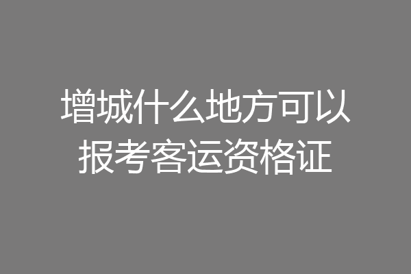 增城什么地方可以报考客运资格证