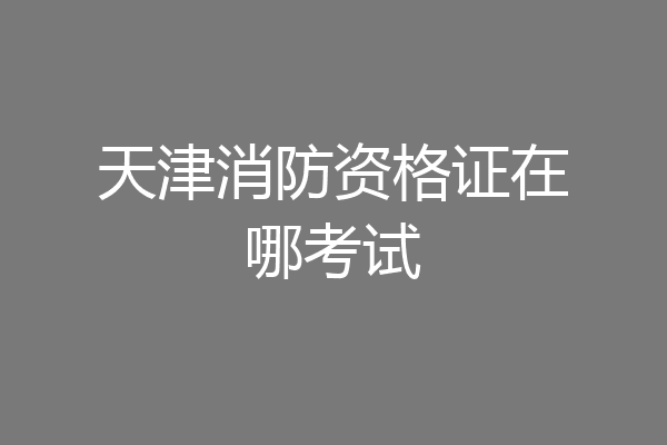 天津消防资格证在哪考试