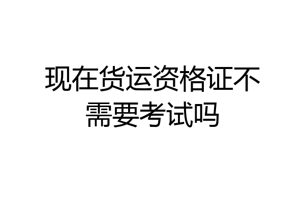现在货运资格证不需要考试吗