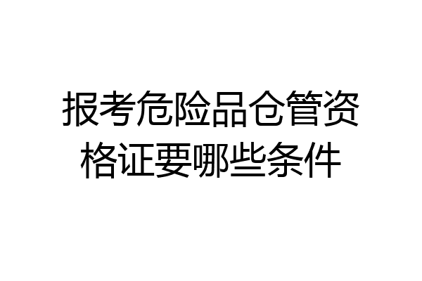 报考危险品仓管资格证要哪些条件