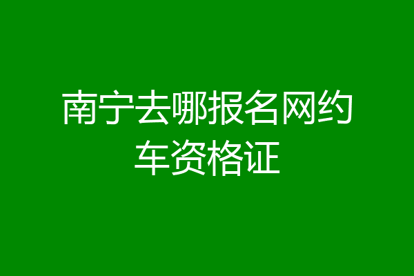 南宁去哪报名网约车资格证
