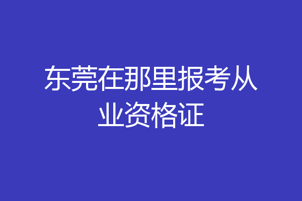 东莞在那里报考从业资格证