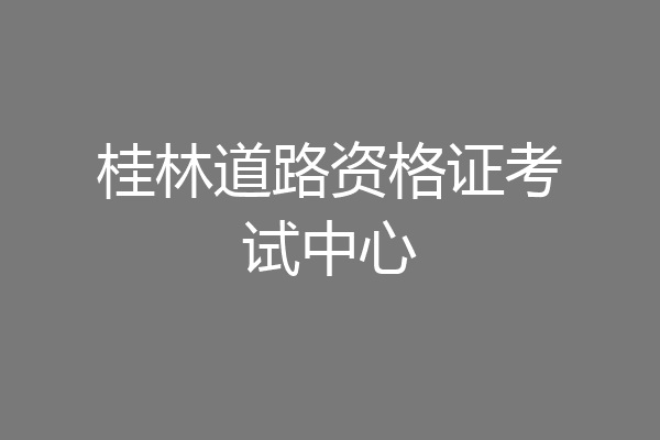 桂林道路资格证考试中心