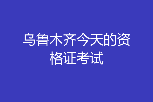 乌鲁木齐今天的资格证考试