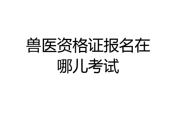 兽医资格证报名在哪儿考试
