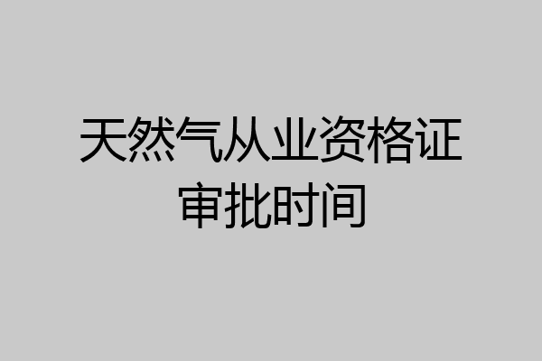 天然气从业资格证审批时间