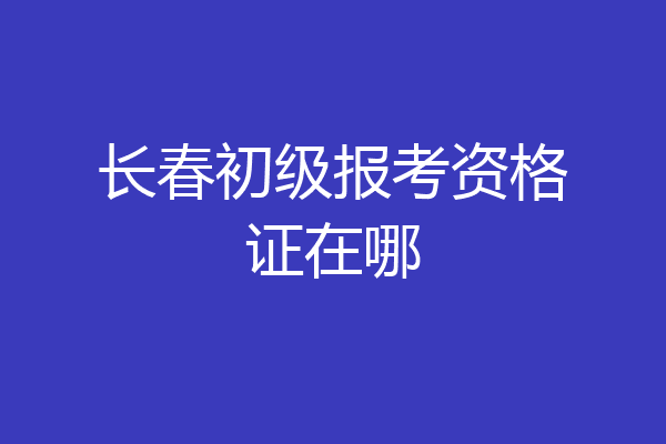 长春初级报考资格证在哪