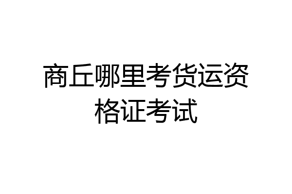 商丘哪里考货运资格证考试