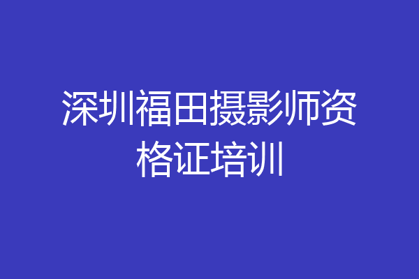 深圳福田摄影师资格证培训