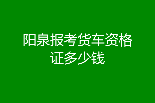 阳泉报考货车资格证多少钱