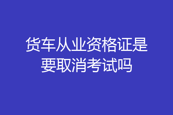 货车从业资格证是要取消考试吗