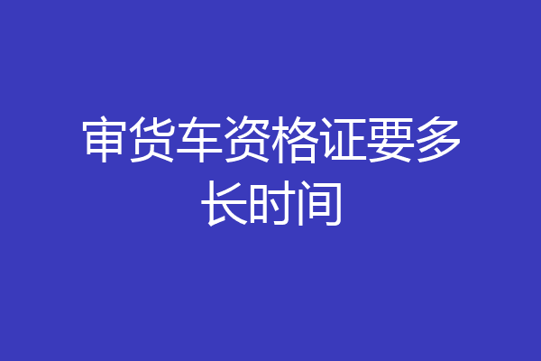 审货车资格证要多长时间