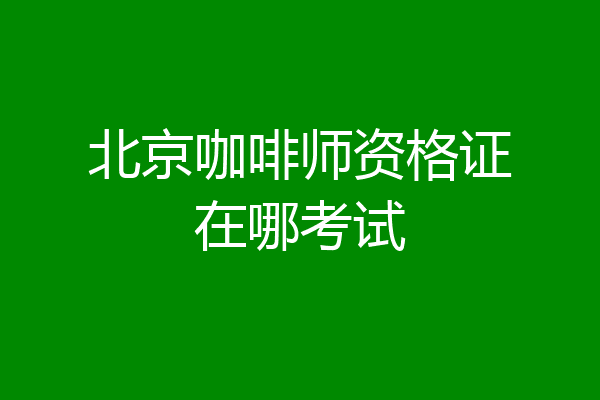北京咖啡师资格证在哪考试