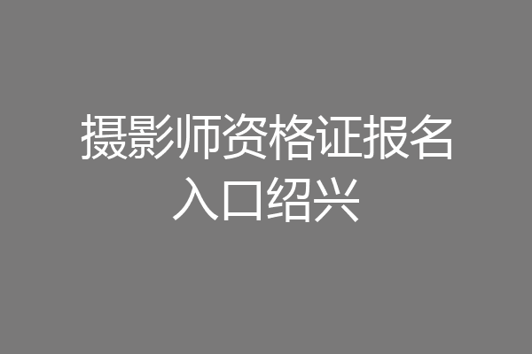 摄影师资格证报名入口绍兴