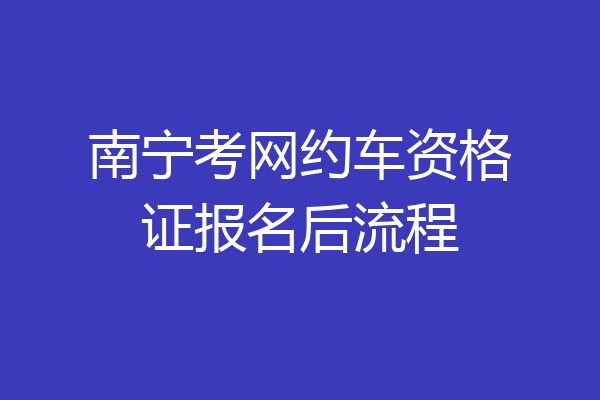 南宁考网约车资格证报名后流程