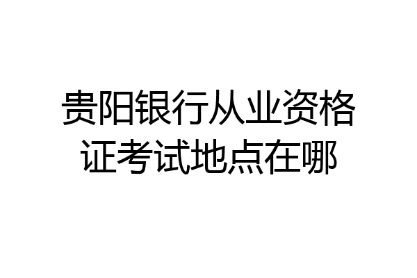 贵阳银行从业资格证考试地点在哪