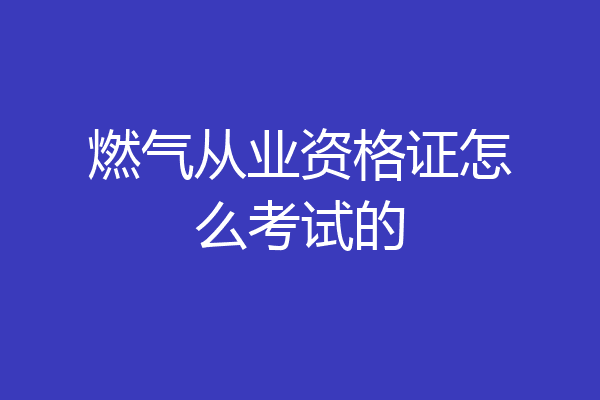 燃气从业资格证怎么考试的