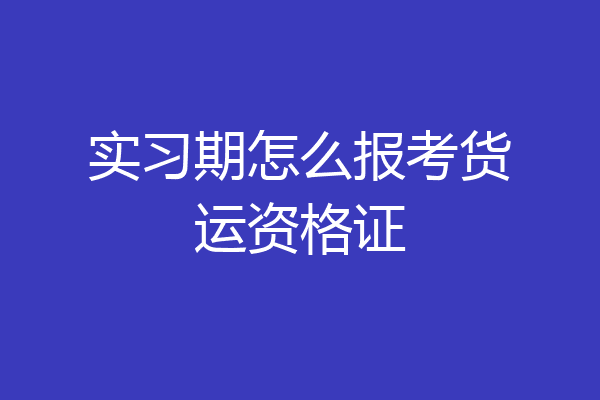 实习期怎么报考货运资格证