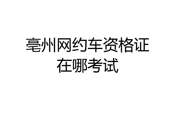 亳州网约车资格证在哪考试