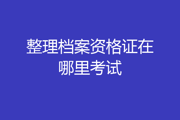 整理档案资格证在哪里考试