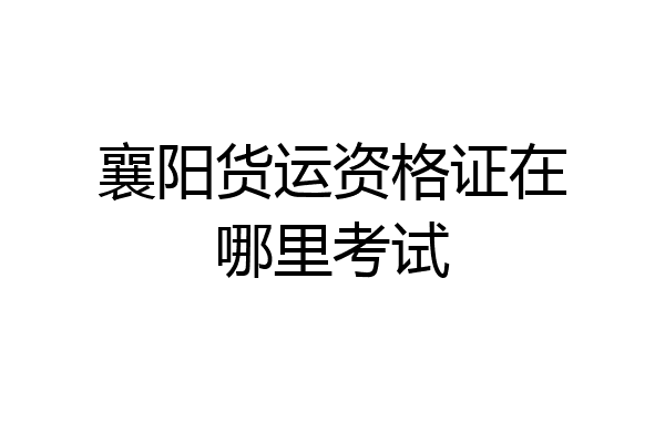 襄阳货运资格证在哪里考试