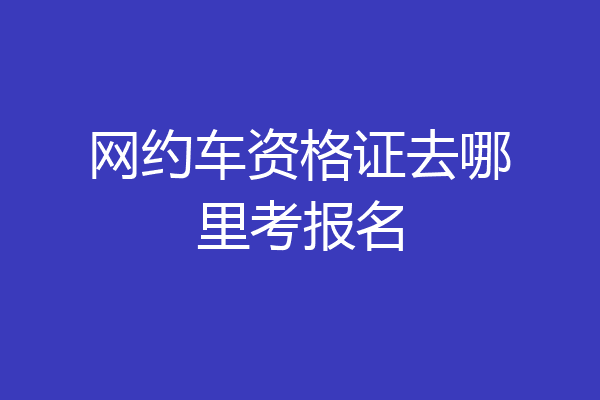 网约车资格证去哪里考报名