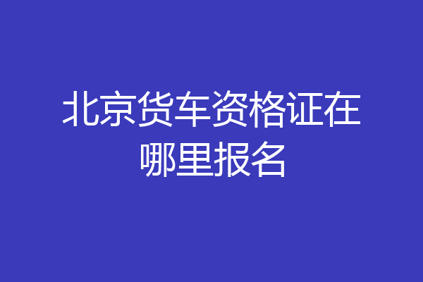 北京货车资格证在哪里报名