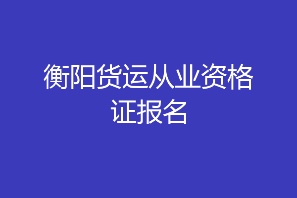 衡阳货运从业资格证报名