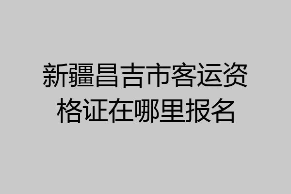 新疆昌吉市客运资格证在哪里报名
