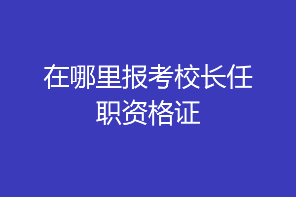 在哪里报考校长任职资格证