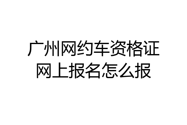 广州网约车资格证网上报名怎么报