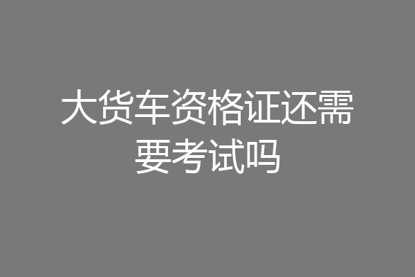 大货车资格证还需要考试吗